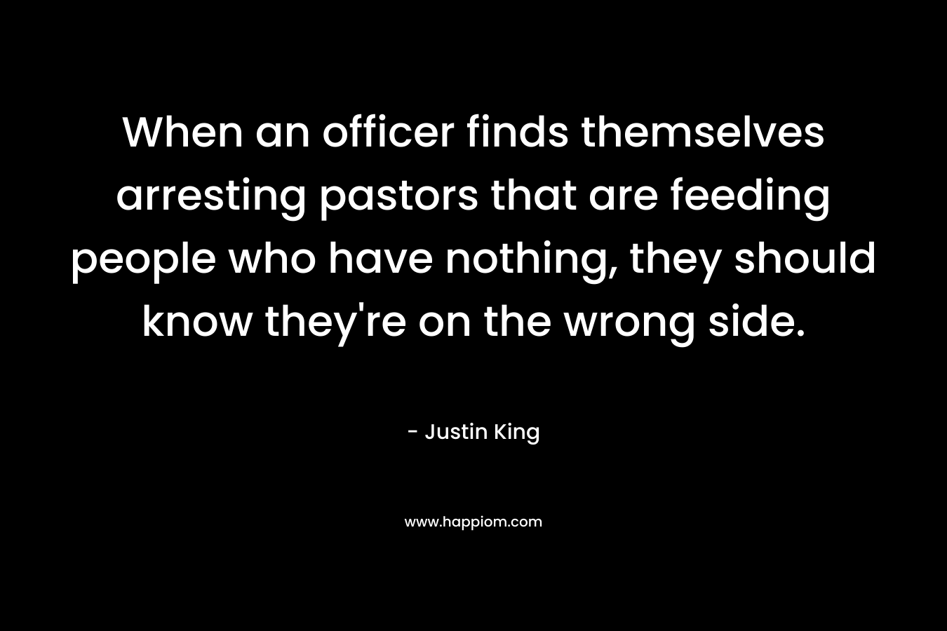 When an officer finds themselves arresting pastors that are feeding people who have nothing, they should know they’re on the wrong side. – Justin King