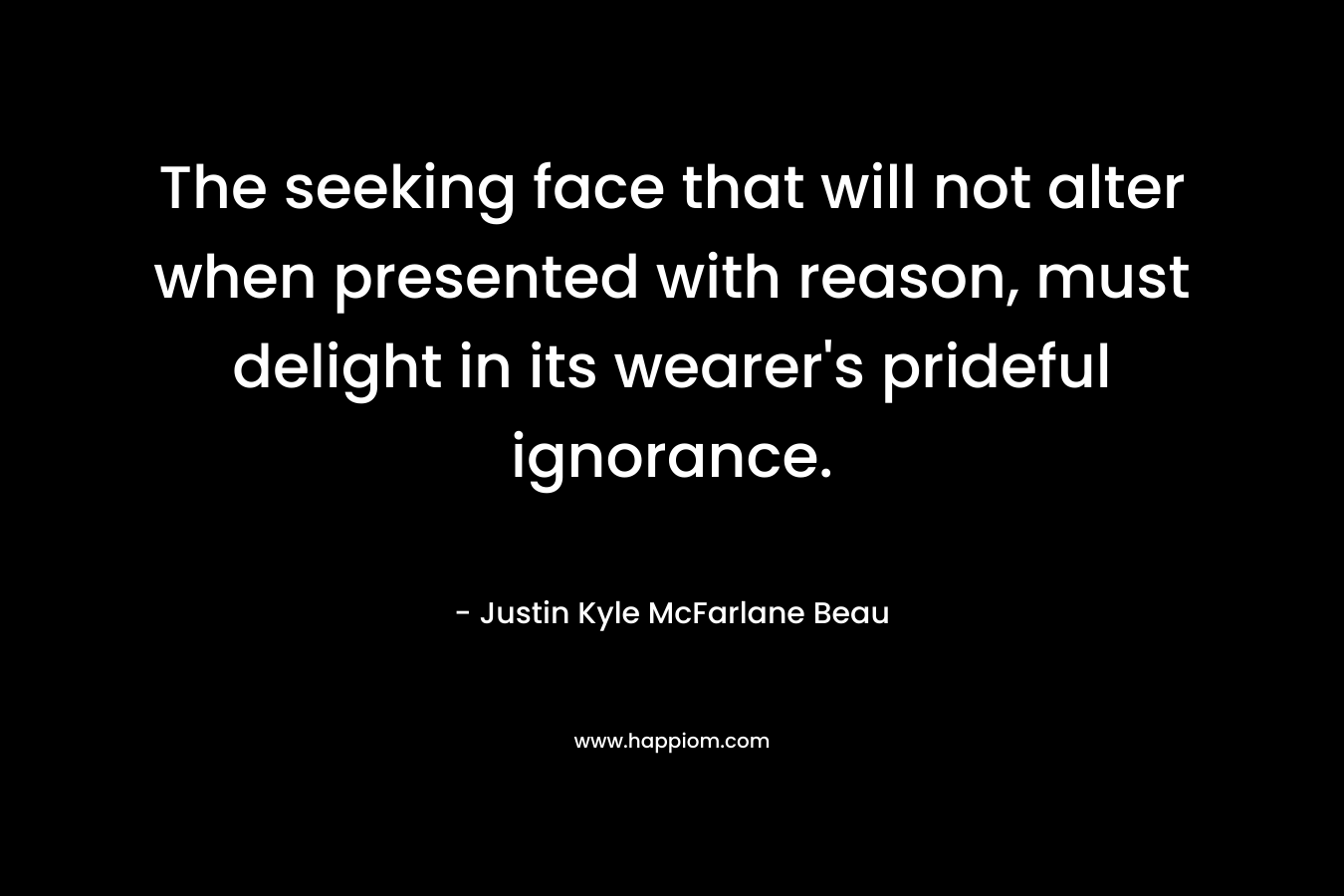 The seeking face that will not alter when presented with reason, must delight in its wearer’s prideful ignorance. – Justin Kyle McFarlane Beau