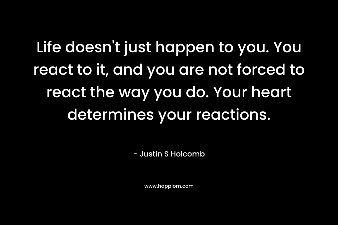 Life doesn't just happen to you. You react to it, and you are not forced to react the way you do. Your heart determines your reactions.