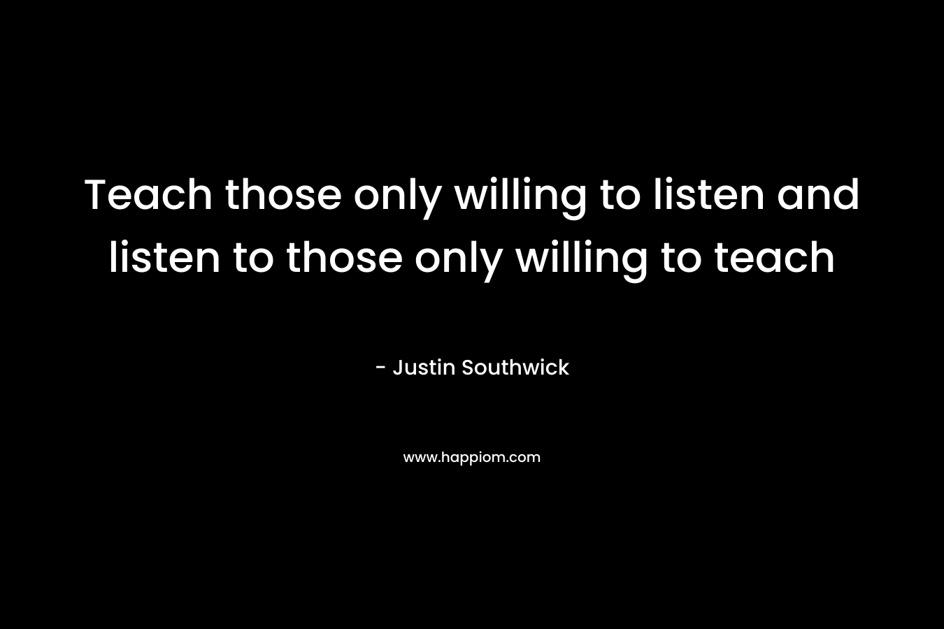 Teach those only willing to listen and listen to those only willing to teach – Justin Southwick