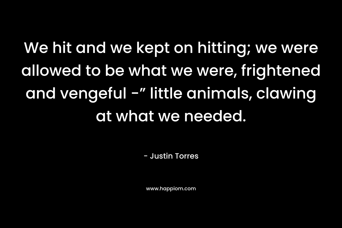 We hit and we kept on hitting; we were allowed to be what we were, frightened and vengeful -” little animals, clawing at what we needed. – Justin Torres