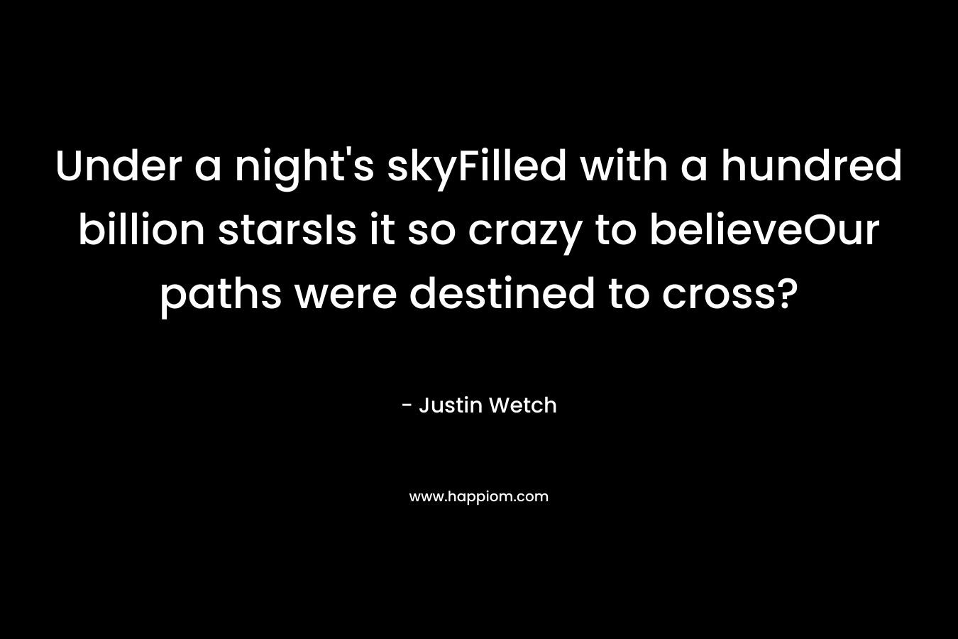 Under a night’s skyFilled with a hundred billion starsIs it so crazy to believeOur paths were destined to cross? – Justin Wetch