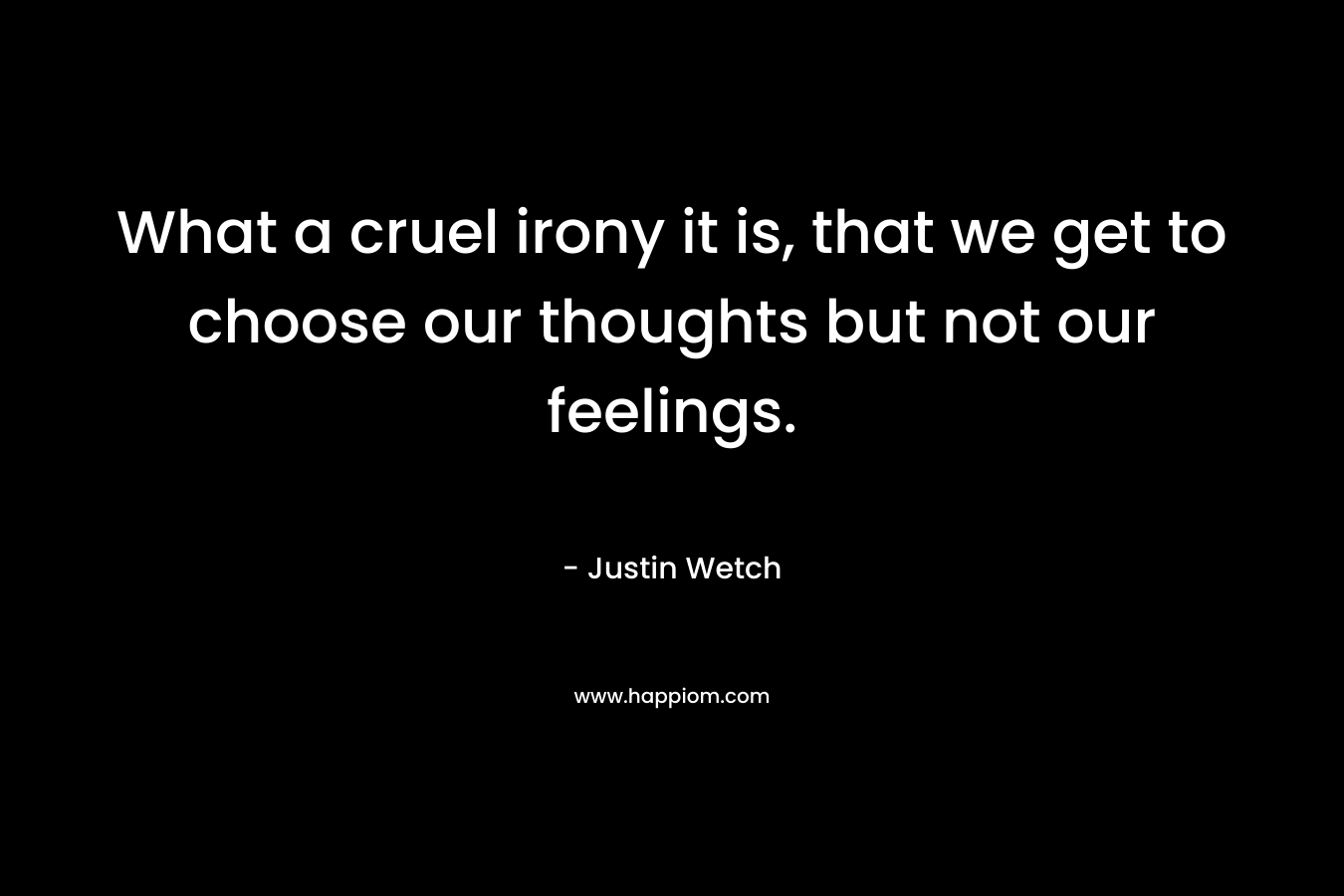 What a cruel irony it is, that we get to choose our thoughts but not our feelings. – Justin Wetch
