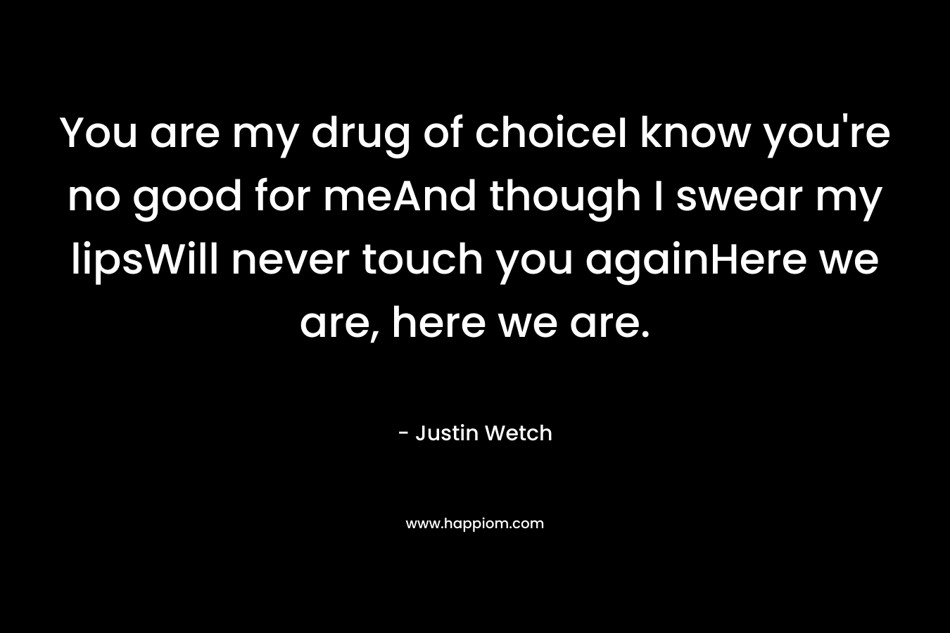 You are my drug of choiceI know you’re no good for meAnd though I swear my lipsWill never touch you againHere we are, here we are. – Justin Wetch