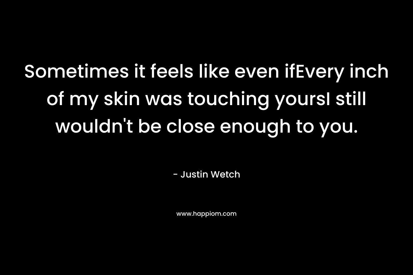 Sometimes it feels like even ifEvery inch of my skin was touching yoursI still wouldn’t be close enough to you. – Justin Wetch