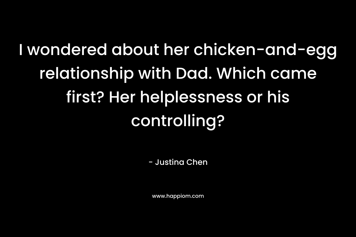 I wondered about her chicken-and-egg relationship with Dad. Which came first? Her helplessness or his controlling? – Justina Chen