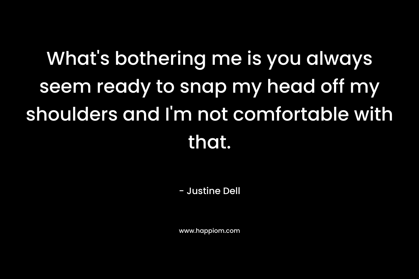 What’s bothering me is you always seem ready to snap my head off my shoulders and I’m not comfortable with that. – Justine Dell
