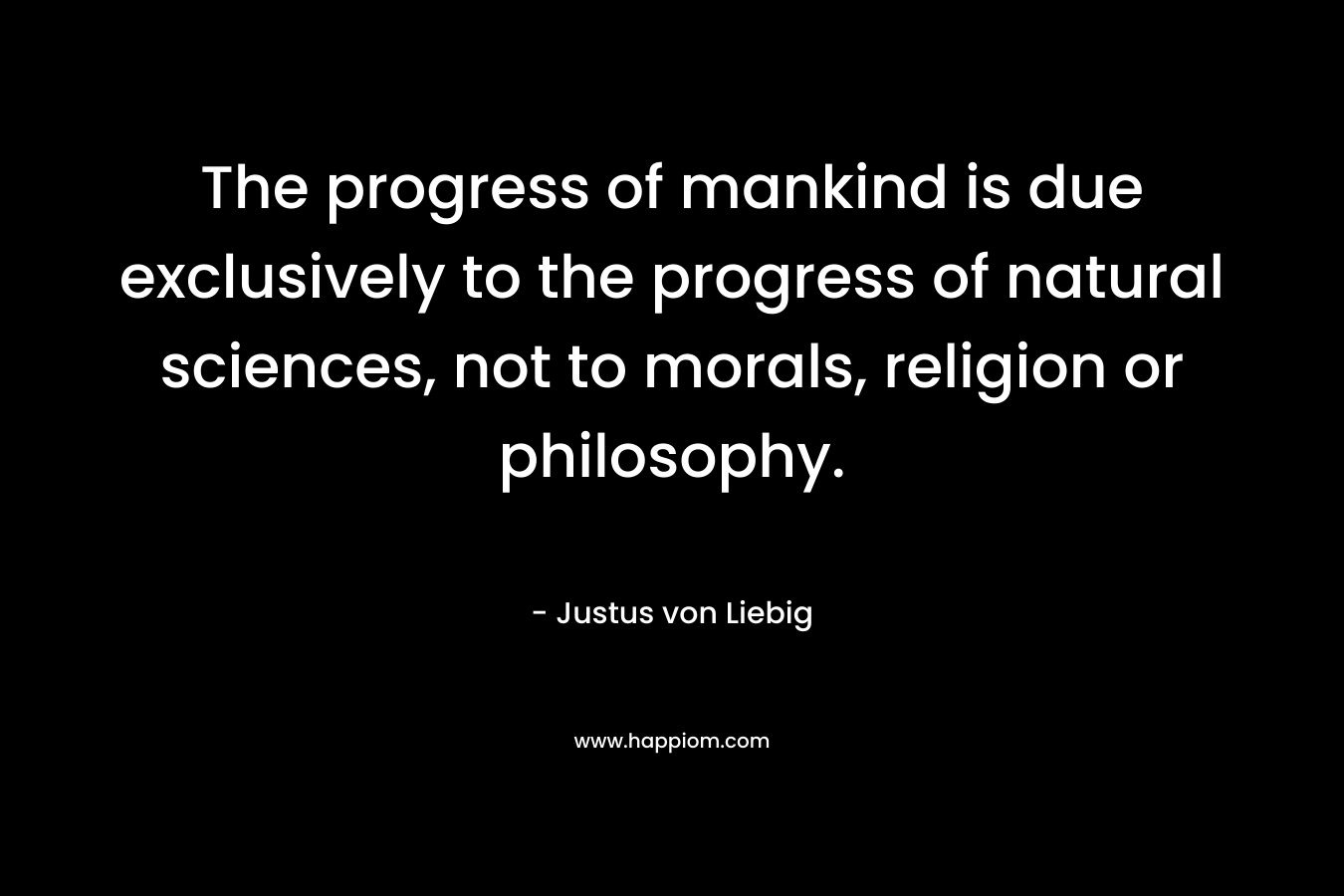 The progress of mankind is due exclusively to the progress of natural sciences, not to morals, religion or philosophy. – Justus von Liebig