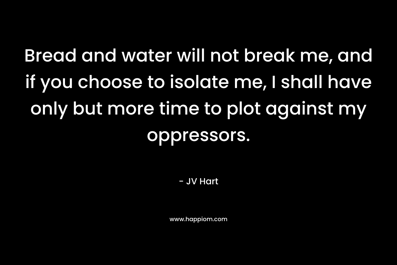 Bread and water will not break me, and if you choose to isolate me, I shall have only but more time to plot against my oppressors. – JV Hart