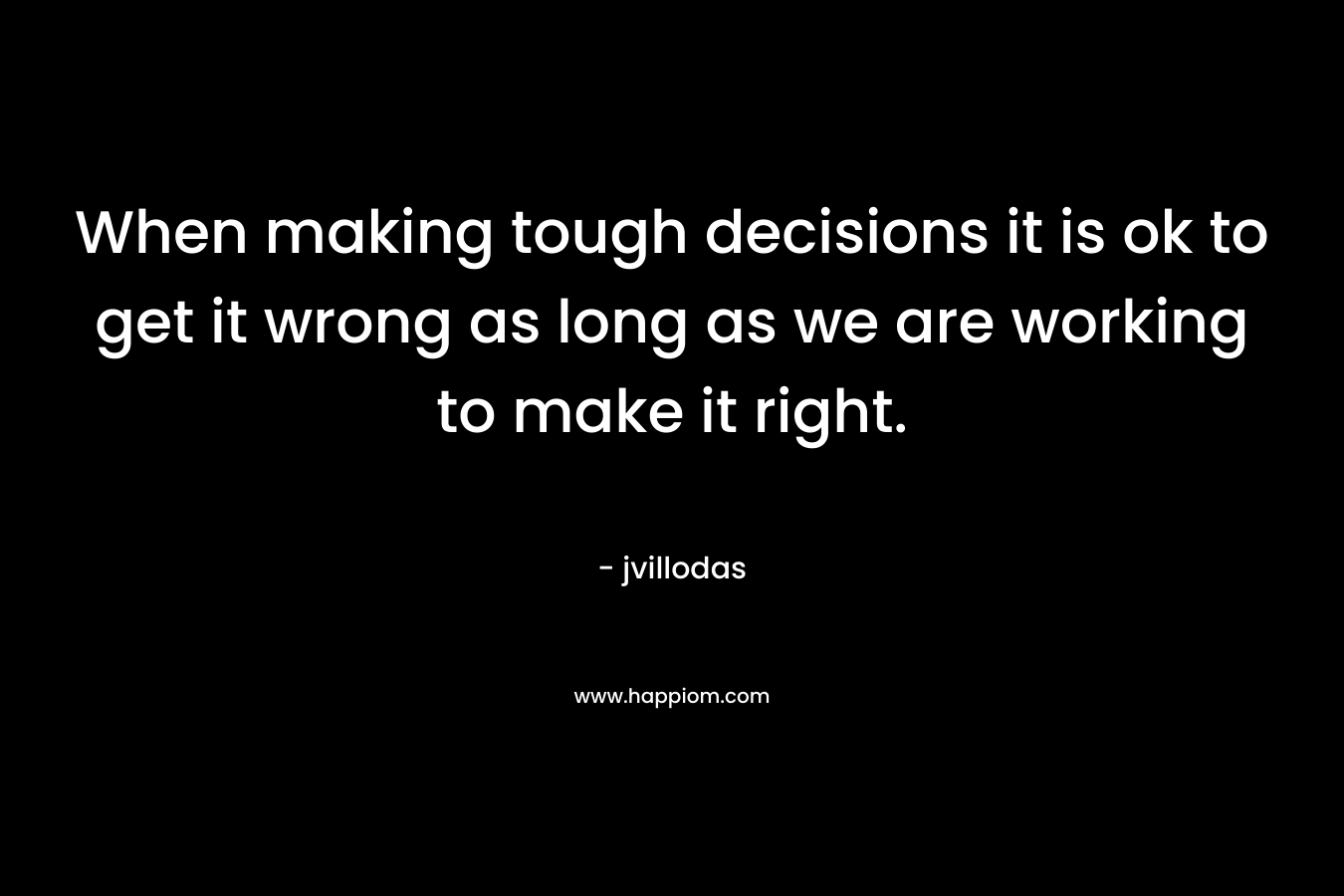 When making tough decisions it is ok to get it wrong as long as we are working to make it right. – jvillodas