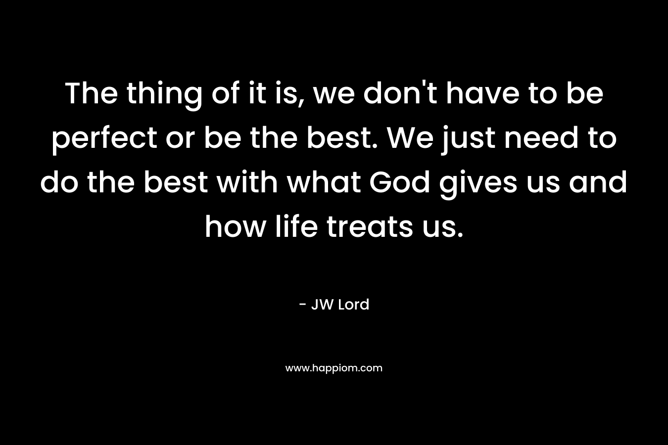 The thing of it is, we don’t have to be perfect or be the best. We just need to do the best with what God gives us and how life treats us. – JW Lord