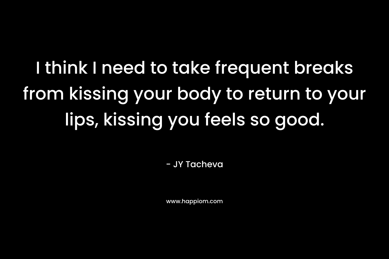 I think I need to take frequent breaks from kissing your body to return to your lips, kissing you feels so good.