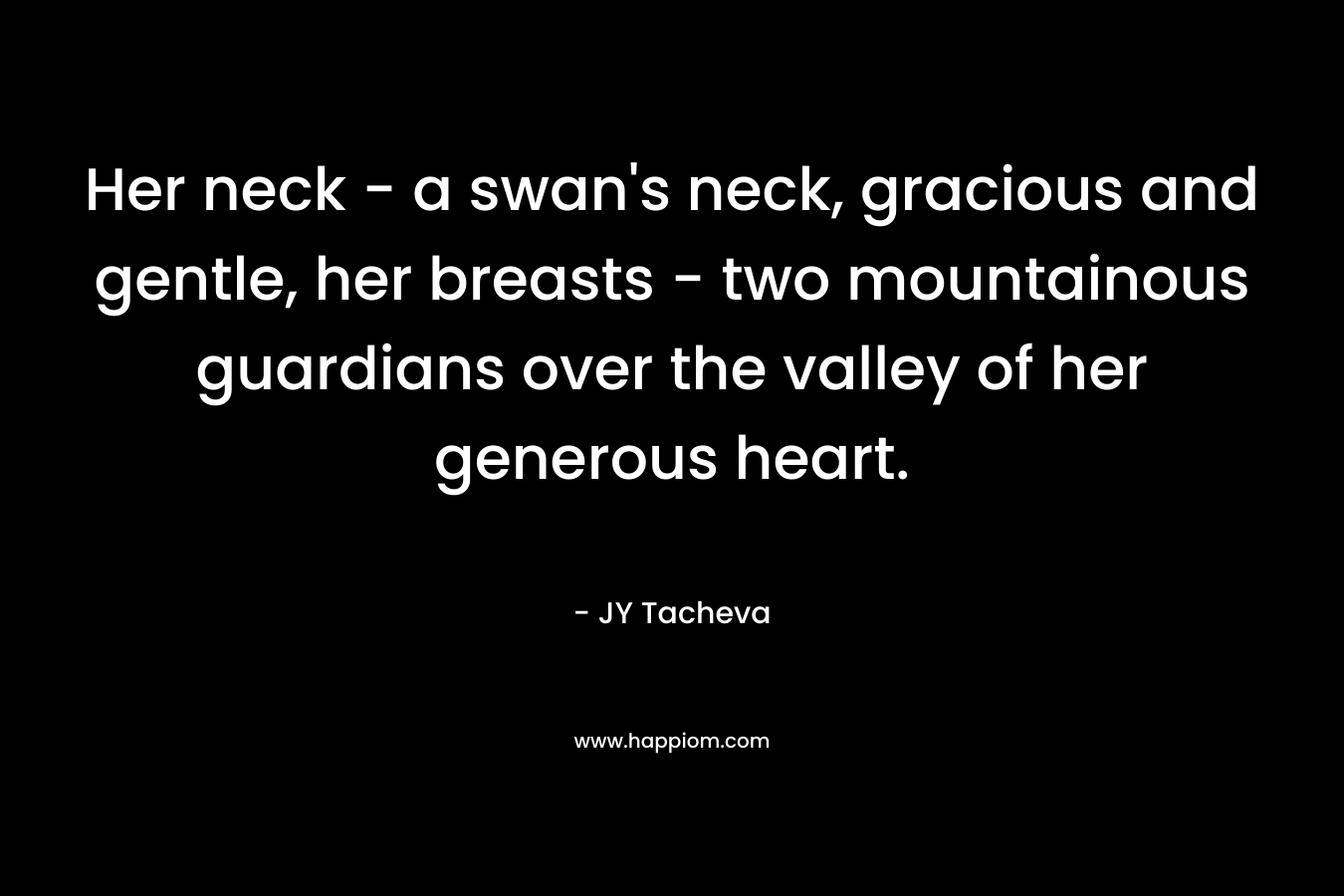 Her neck - a swan's neck, gracious and gentle, her breasts - two mountainous guardians over the valley of her generous heart.