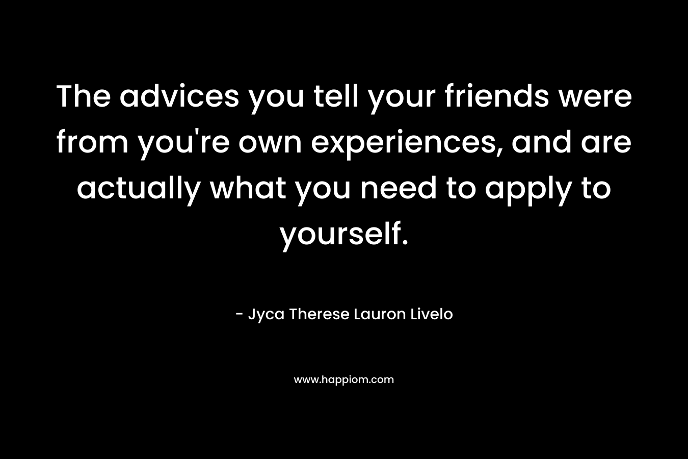 The advices you tell your friends were from you’re own experiences, and are actually what you need to apply to yourself. – Jyca Therese Lauron Livelo