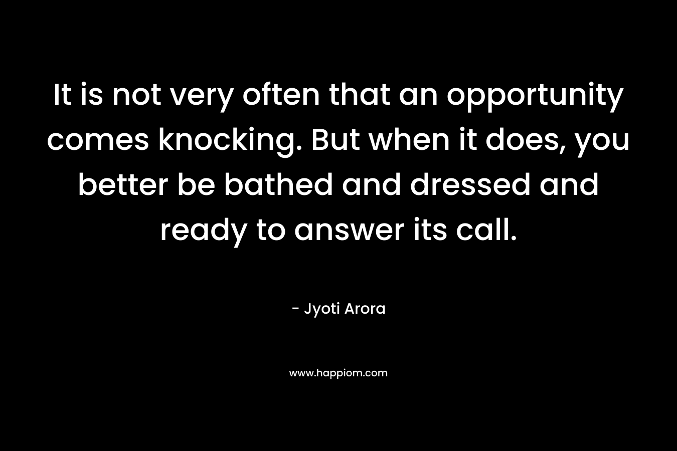 It is not very often that an opportunity comes knocking. But when it does, you better be bathed and dressed and ready to answer its call. – Jyoti Arora