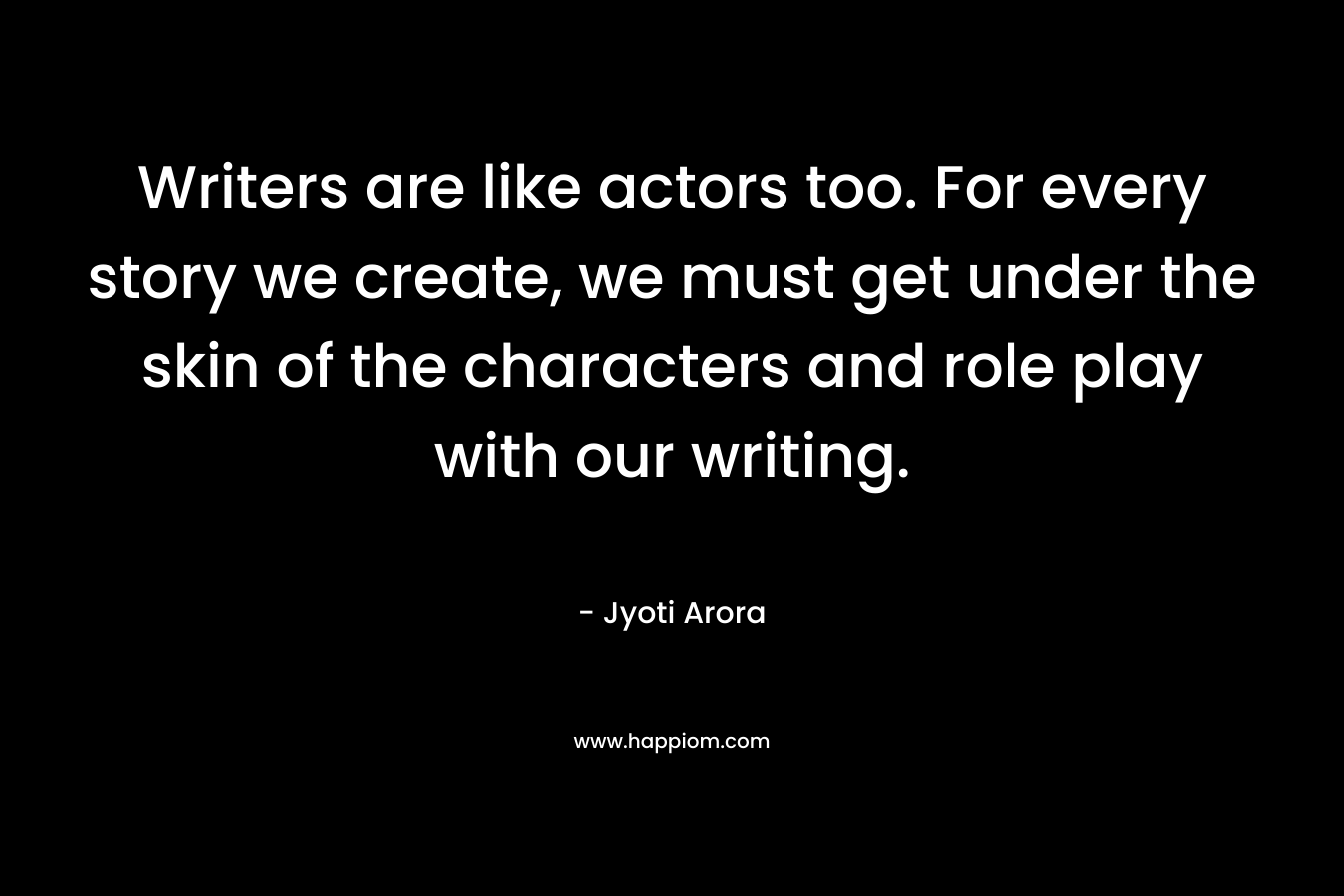 Writers are like actors too. For every story we create, we must get under the skin of the characters and role play with our writing. – Jyoti Arora