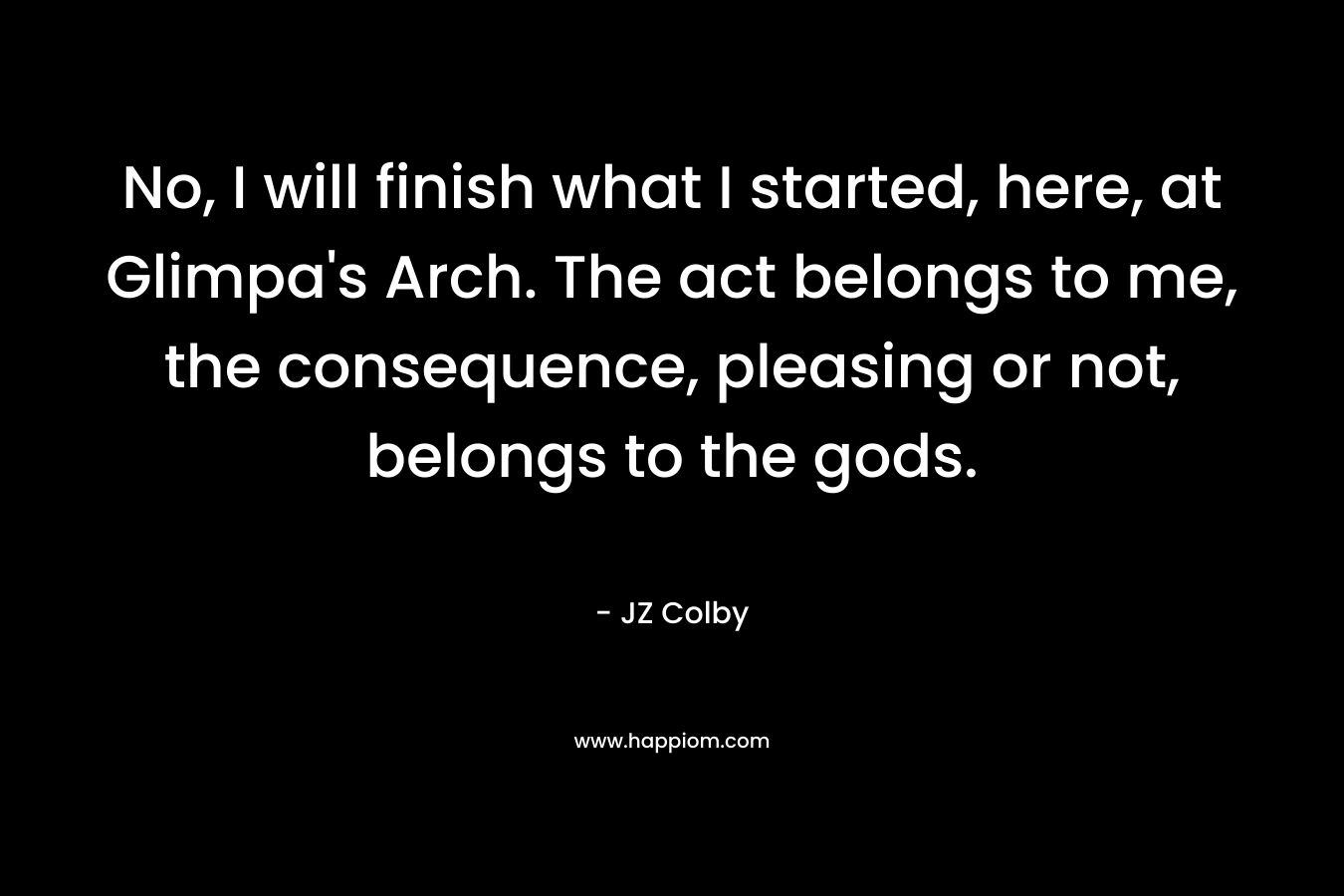 No, I will finish what I started, here, at Glimpa’s Arch. The act belongs to me, the consequence, pleasing or not, belongs to the gods. – JZ Colby