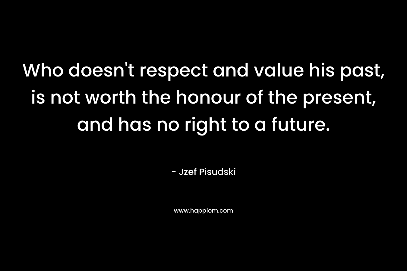 Who doesn't respect and value his past, is not worth the honour of the present, and has no right to a future.