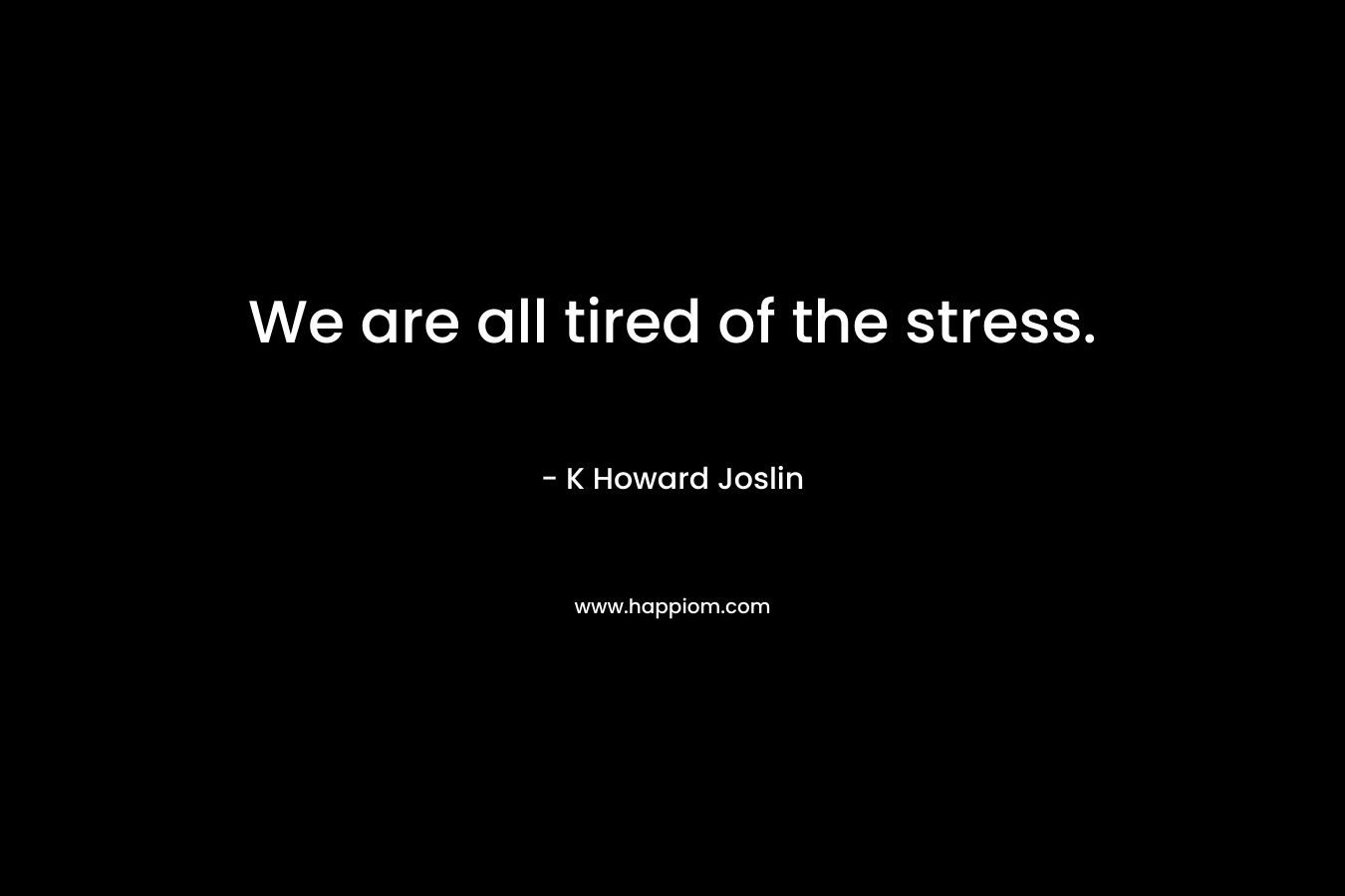 We are all tired of the stress. – K Howard Joslin
