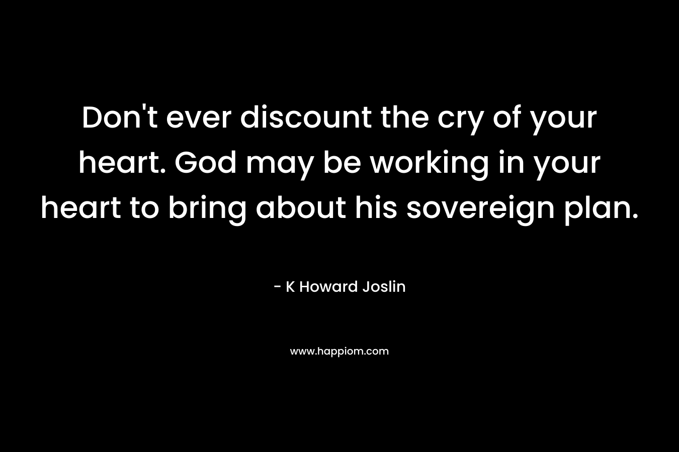 Don’t ever discount the cry of your heart. God may be working in your heart to bring about his sovereign plan. – K Howard Joslin