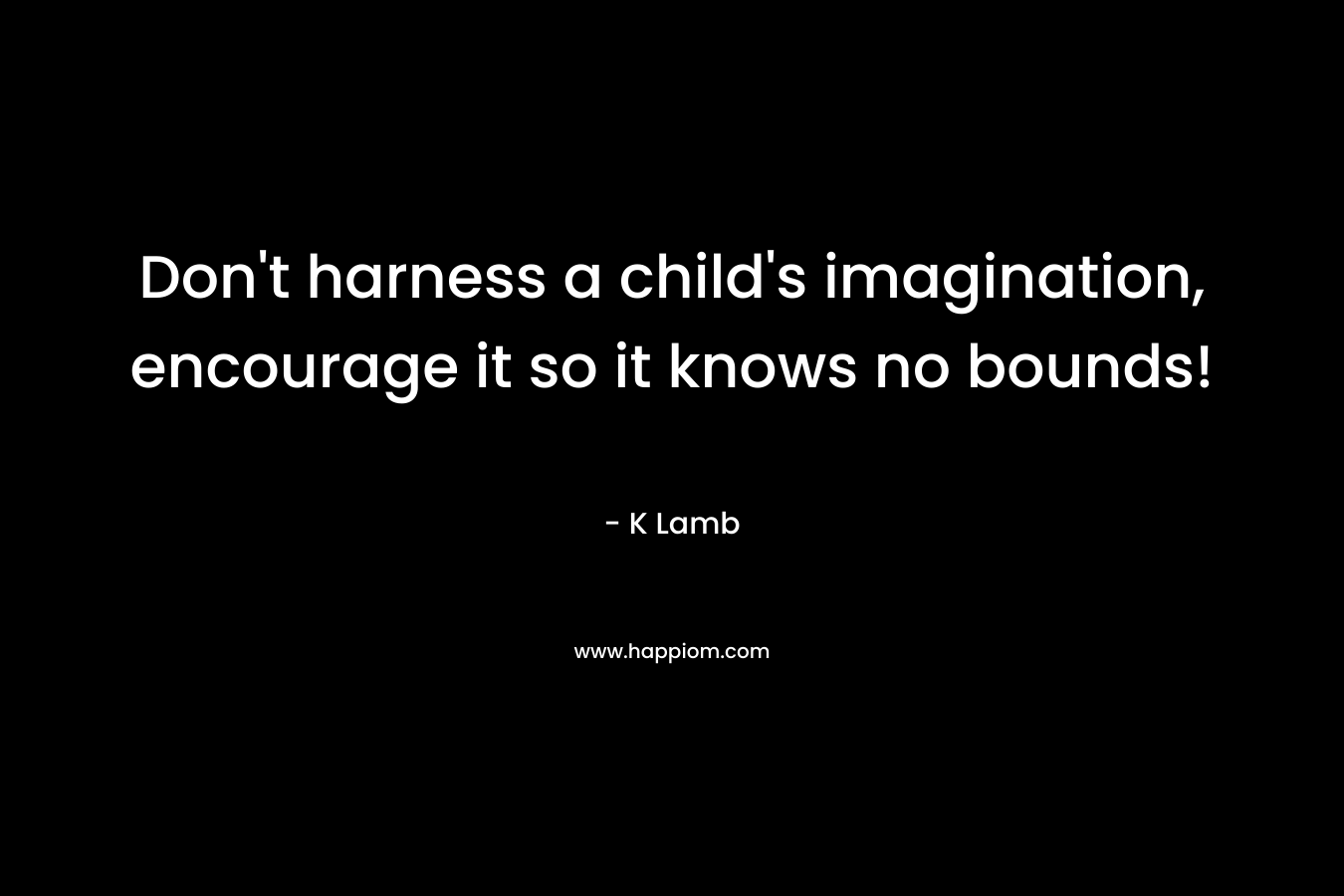 Don’t harness a child’s imagination, encourage it so it knows no bounds! – K Lamb