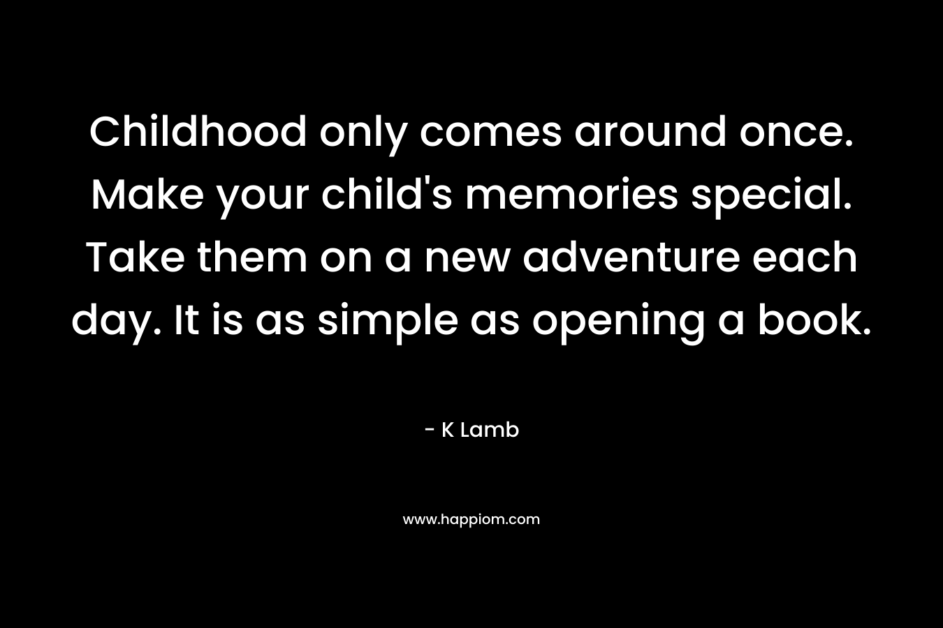Childhood only comes around once. Make your child’s memories special. Take them on a new adventure each day. It is as simple as opening a book. – K Lamb