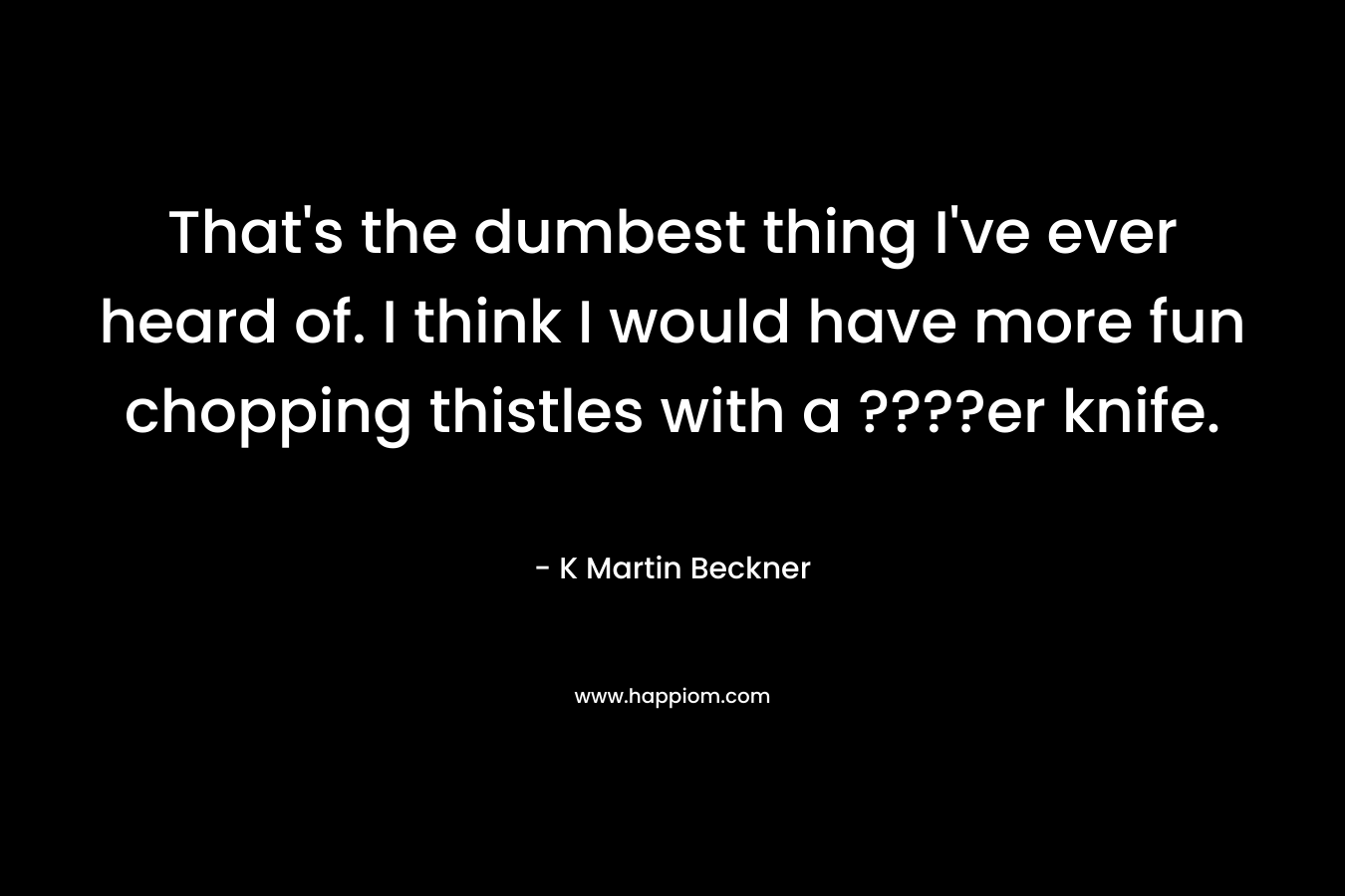That’s the dumbest thing I’ve ever heard of. I think I would have more fun chopping thistles with a ????er knife. – K Martin Beckner