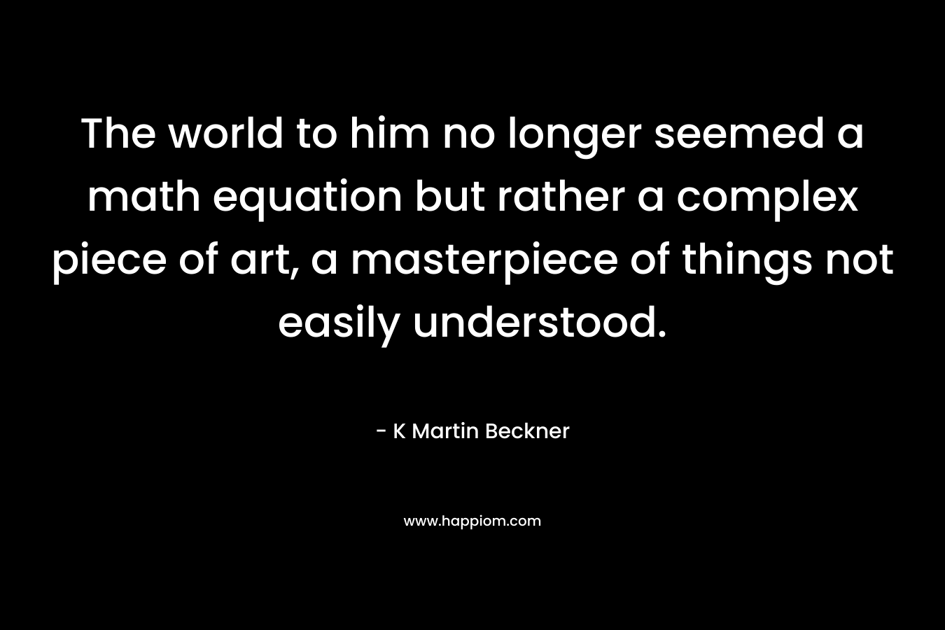 The world to him no longer seemed a math equation but rather a complex piece of art, a masterpiece of things not easily understood. – K Martin Beckner