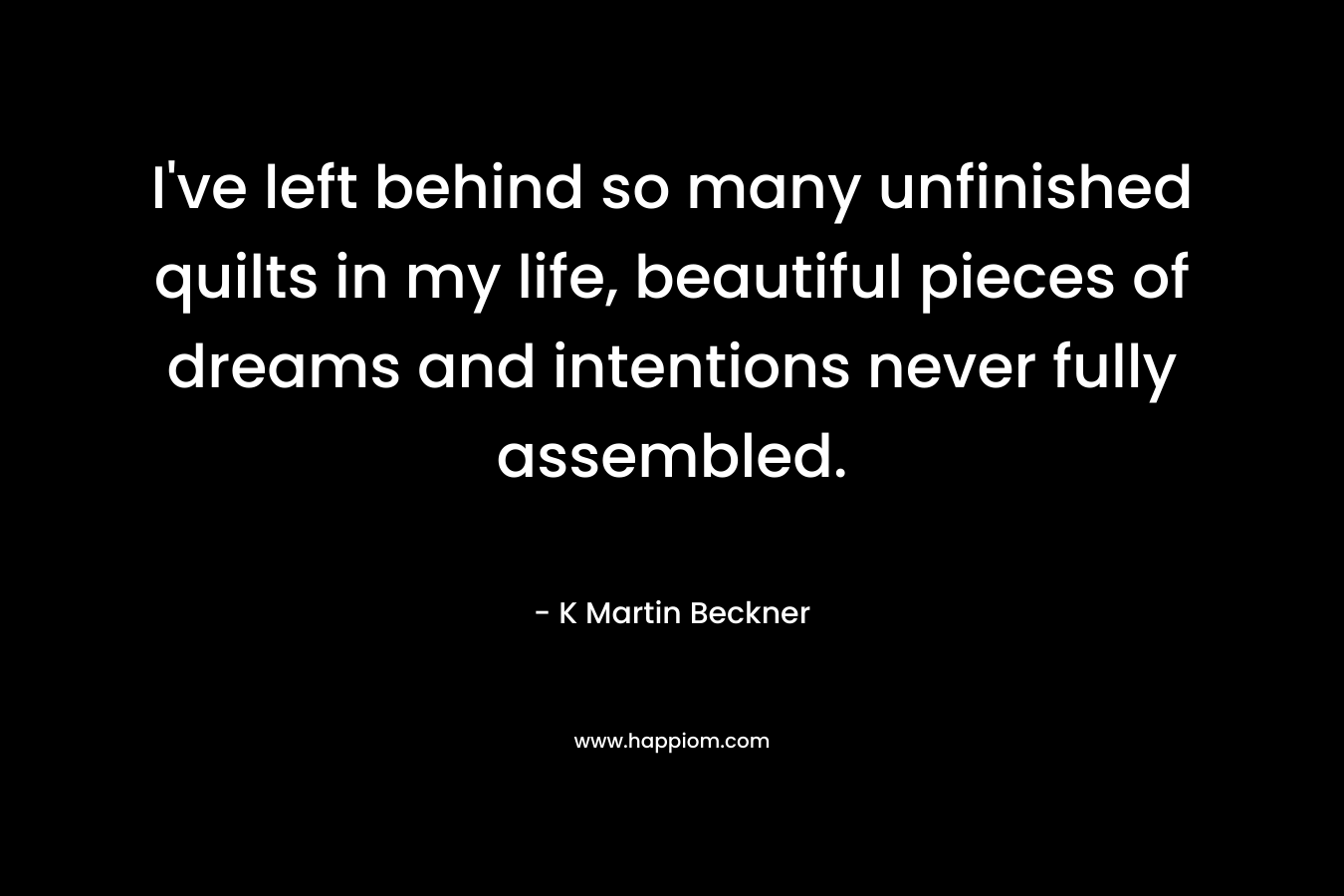 I’ve left behind so many unfinished quilts in my life, beautiful pieces of dreams and intentions never fully assembled. – K Martin Beckner