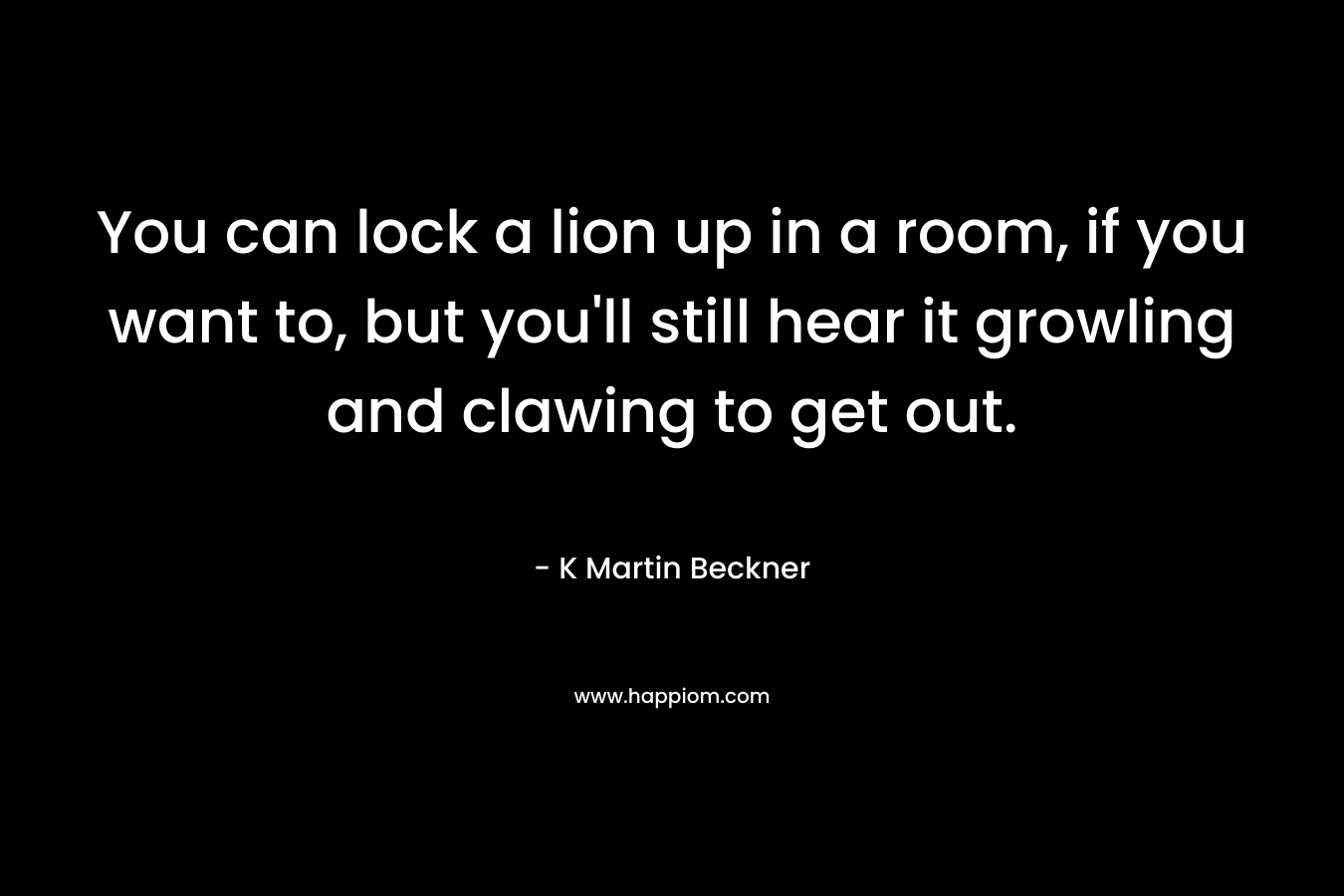 You can lock a lion up in a room, if you want to, but you’ll still hear it growling and clawing to get out. – K Martin Beckner