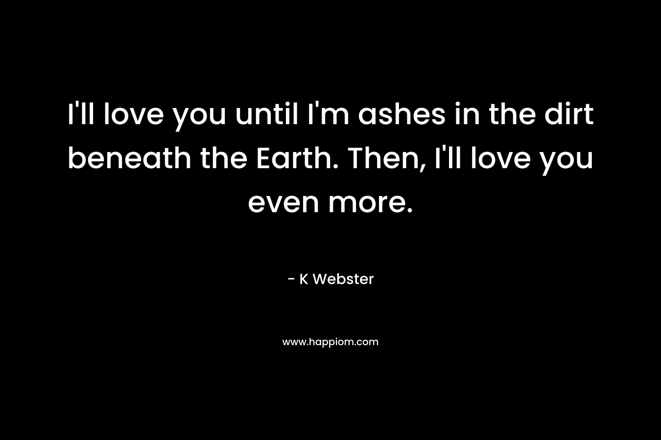 I’ll love you until I’m ashes in the dirt beneath the Earth. Then, I’ll love you even more. – K  Webster