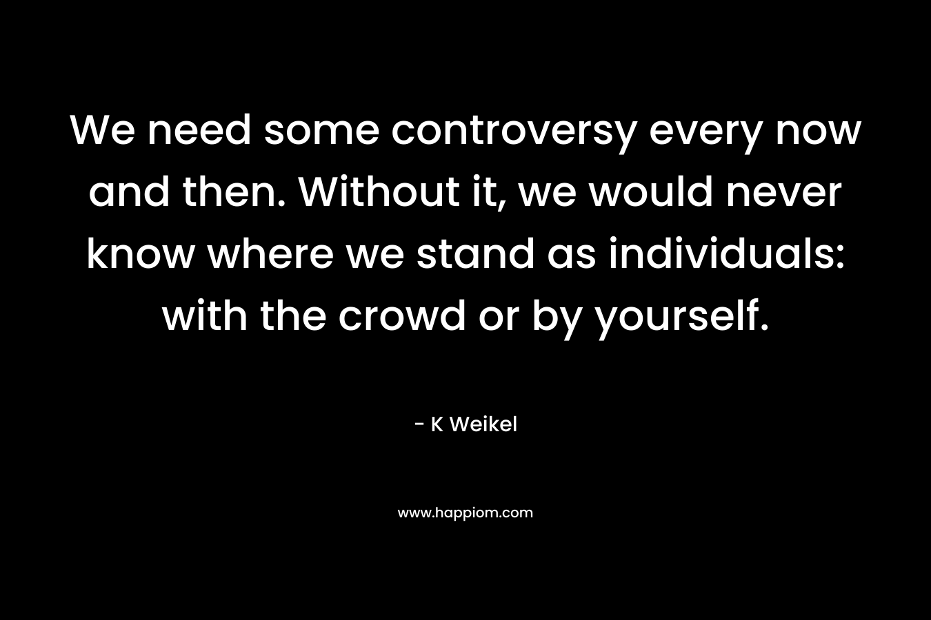 We need some controversy every now and then. Without it, we would never know where we stand as individuals: with the crowd or by yourself. – K Weikel