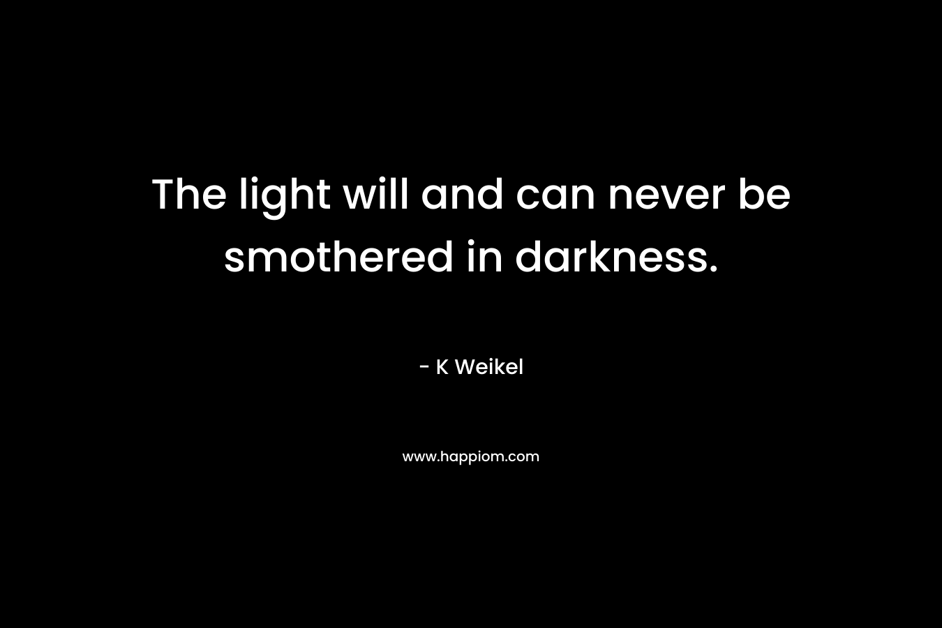 The light will and can never be smothered in darkness. – K Weikel