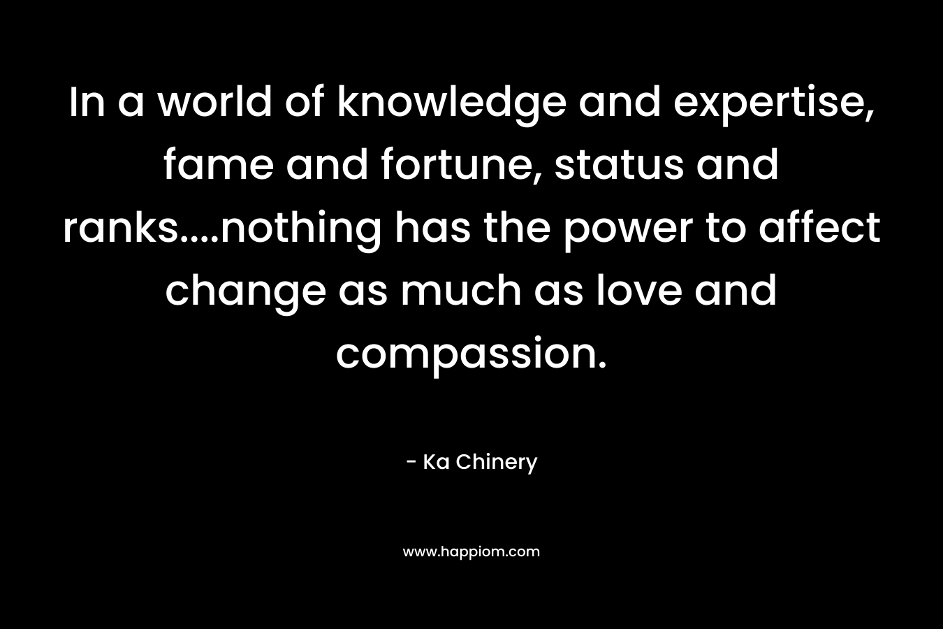 In a world of knowledge and expertise, fame and fortune, status and ranks....nothing has the power to affect change as much as love and compassion.