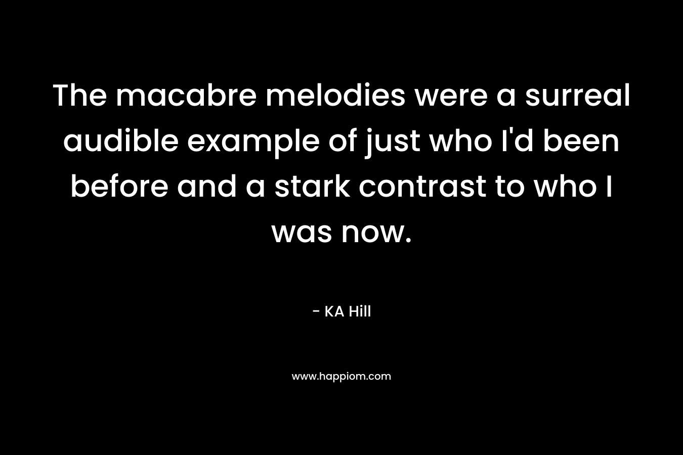 The macabre melodies were a surreal audible example of just who I’d been before and a stark contrast to who I was now. – KA Hill