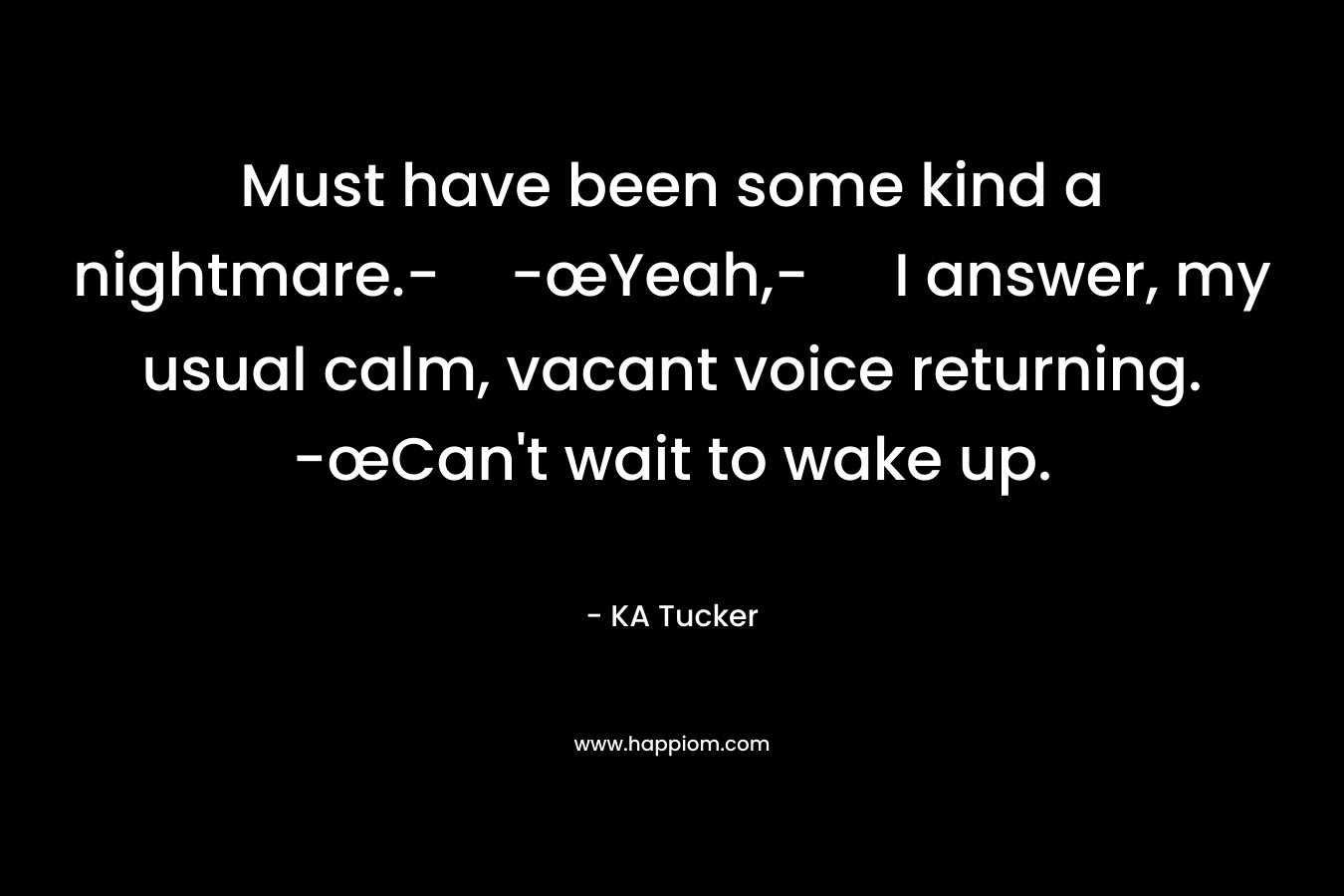 Must have been some kind a nightmare.--œYeah,- I answer, my usual calm, vacant voice returning. -œCan’t wait to wake up. – KA Tucker
