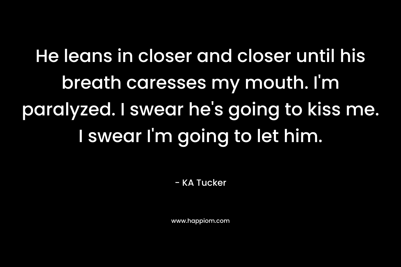 He leans in closer and closer until his breath caresses my mouth. I’m paralyzed. I swear he’s going to kiss me. I swear I’m going to let him. – KA Tucker