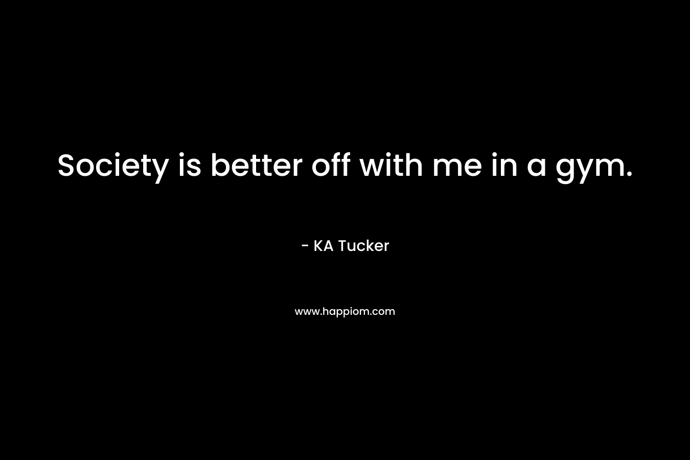 Society is better off with me in a gym. – KA Tucker