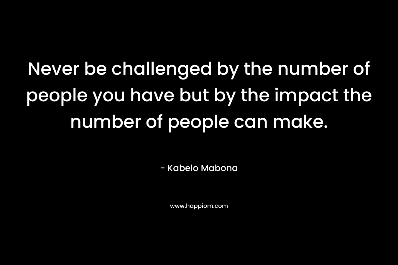 Never be challenged by the number of people you have but by the impact the number of people can make. – Kabelo Mabona
