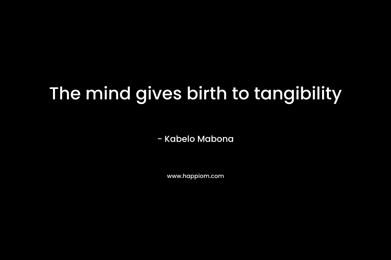The mind gives birth to tangibility