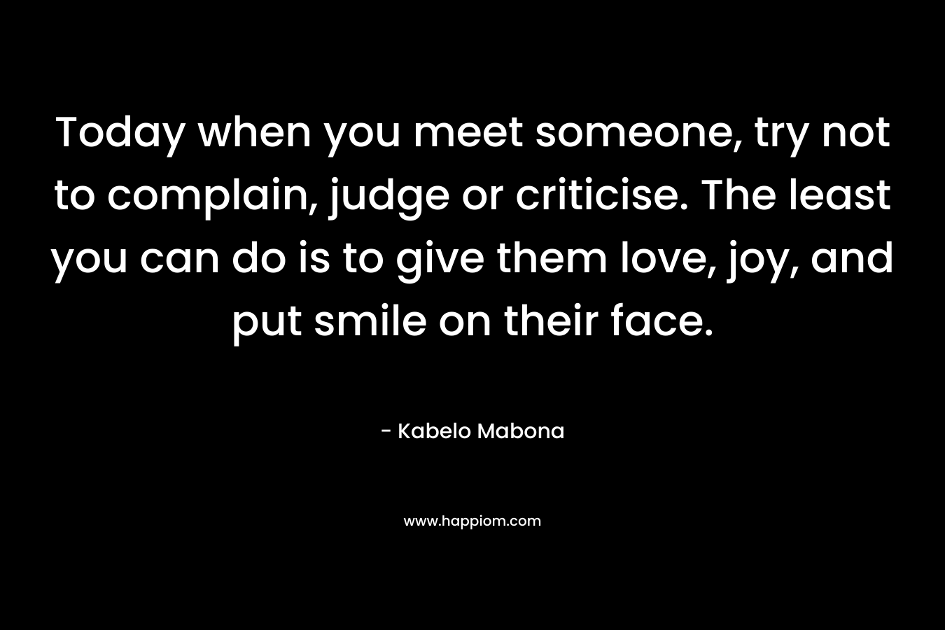 Today when you meet someone, try not to complain, judge or criticise. The least you can do is to give them love, joy, and put smile on their face. – Kabelo Mabona