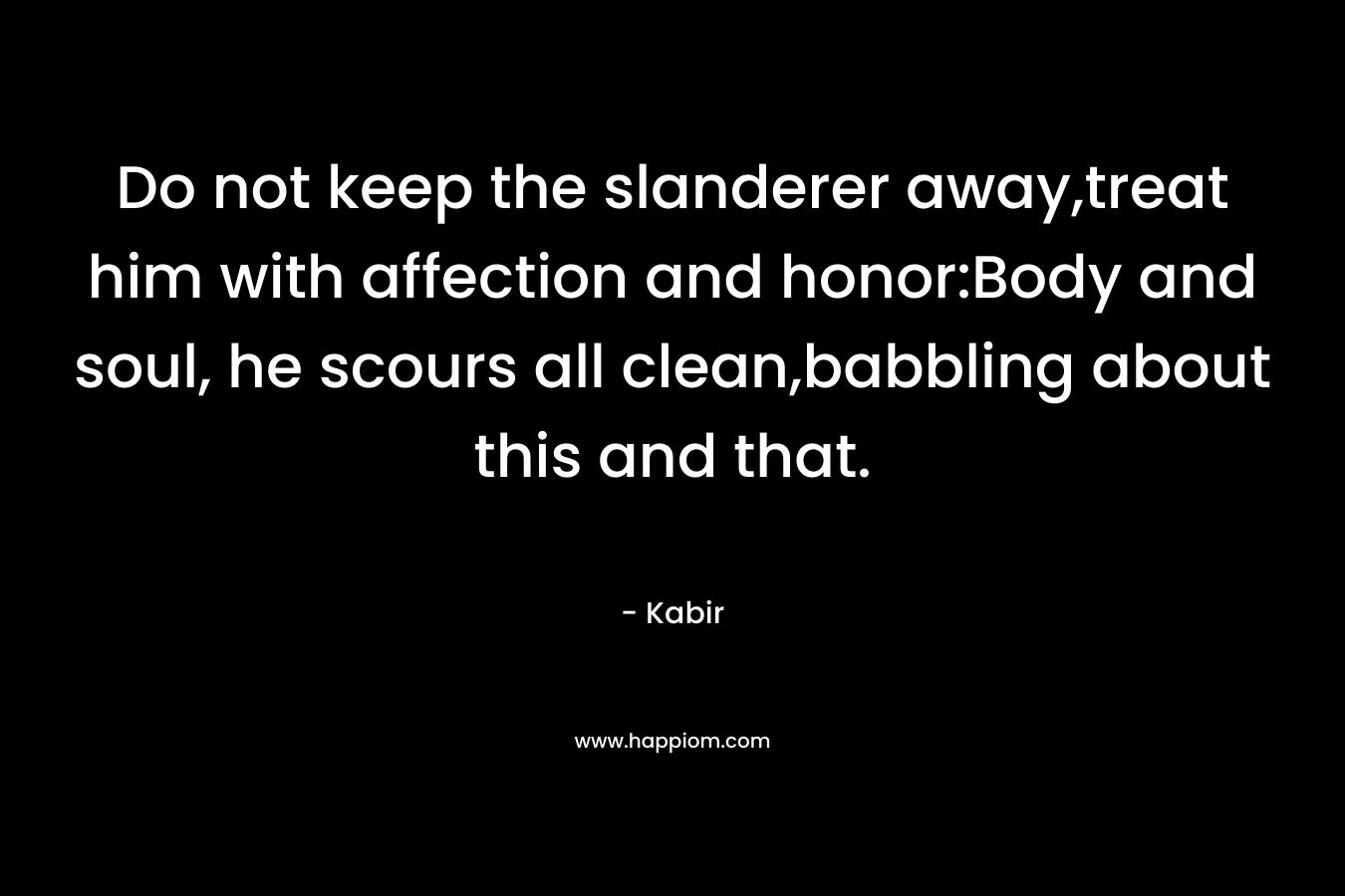 Do not keep the slanderer away,treat him with affection and honor:Body and soul, he scours all clean,babbling about this and that. – Kabir