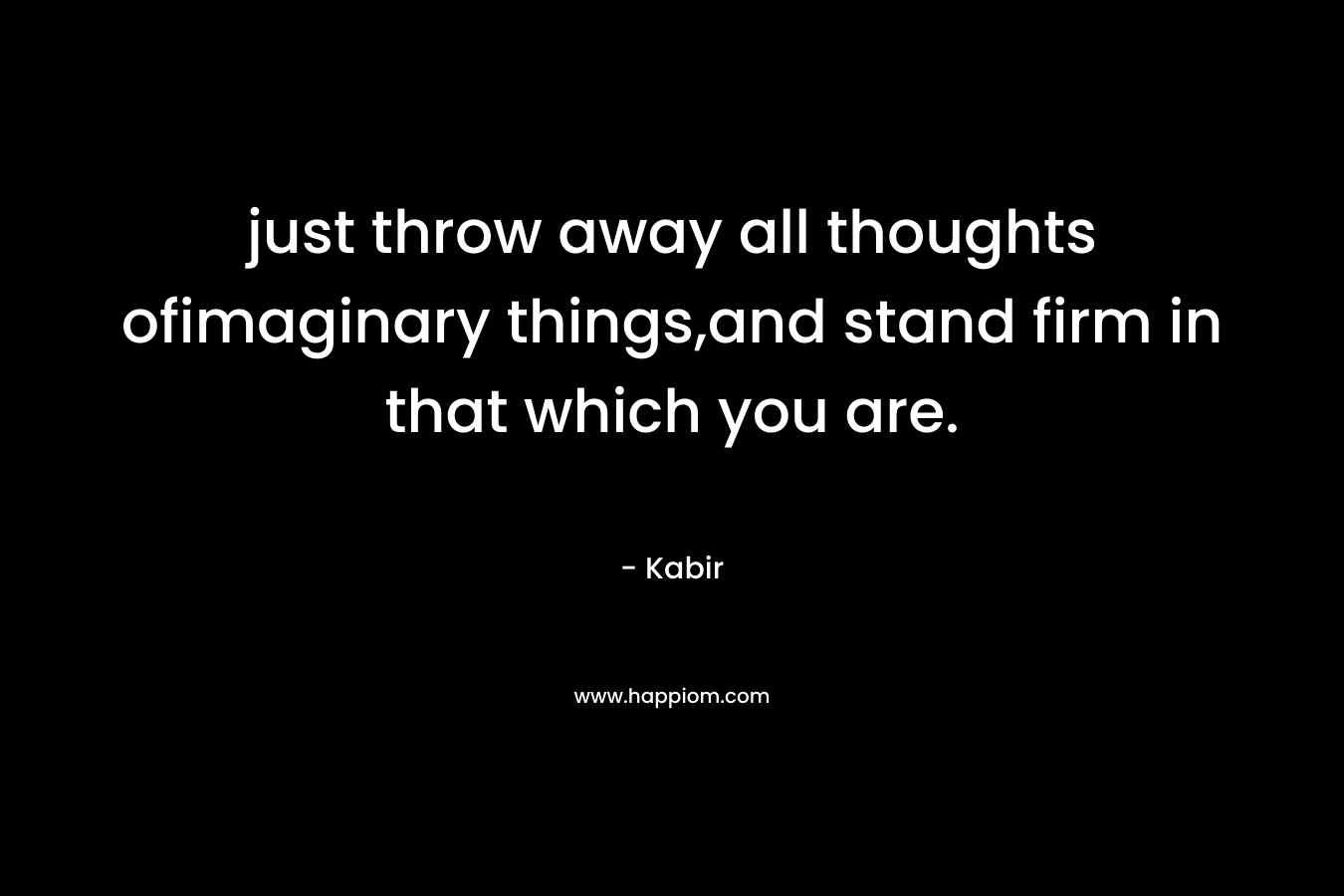 just throw away all thoughts ofimaginary things,and stand firm in that which you are. – Kabir