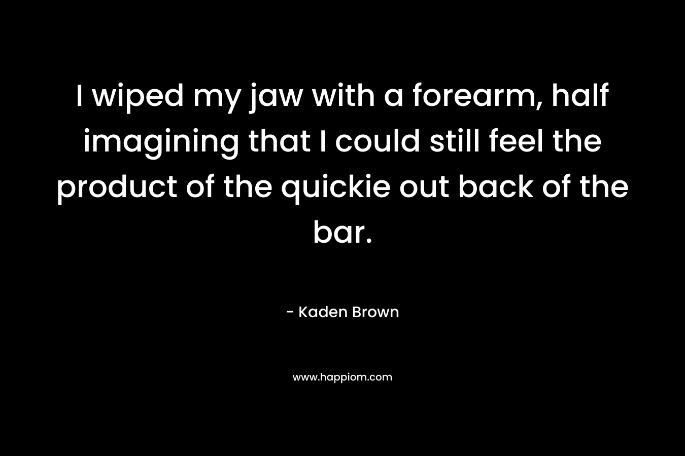 I wiped my jaw with a forearm, half imagining that I could still feel the product of the quickie out back of the bar. – Kaden Brown