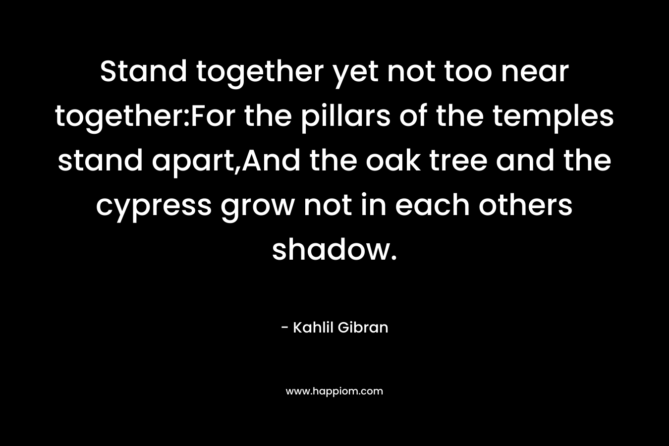 Stand together yet not too near together:For the pillars of the temples stand apart,And the oak tree and the cypress grow not in each others shadow. – Kahlil Gibran