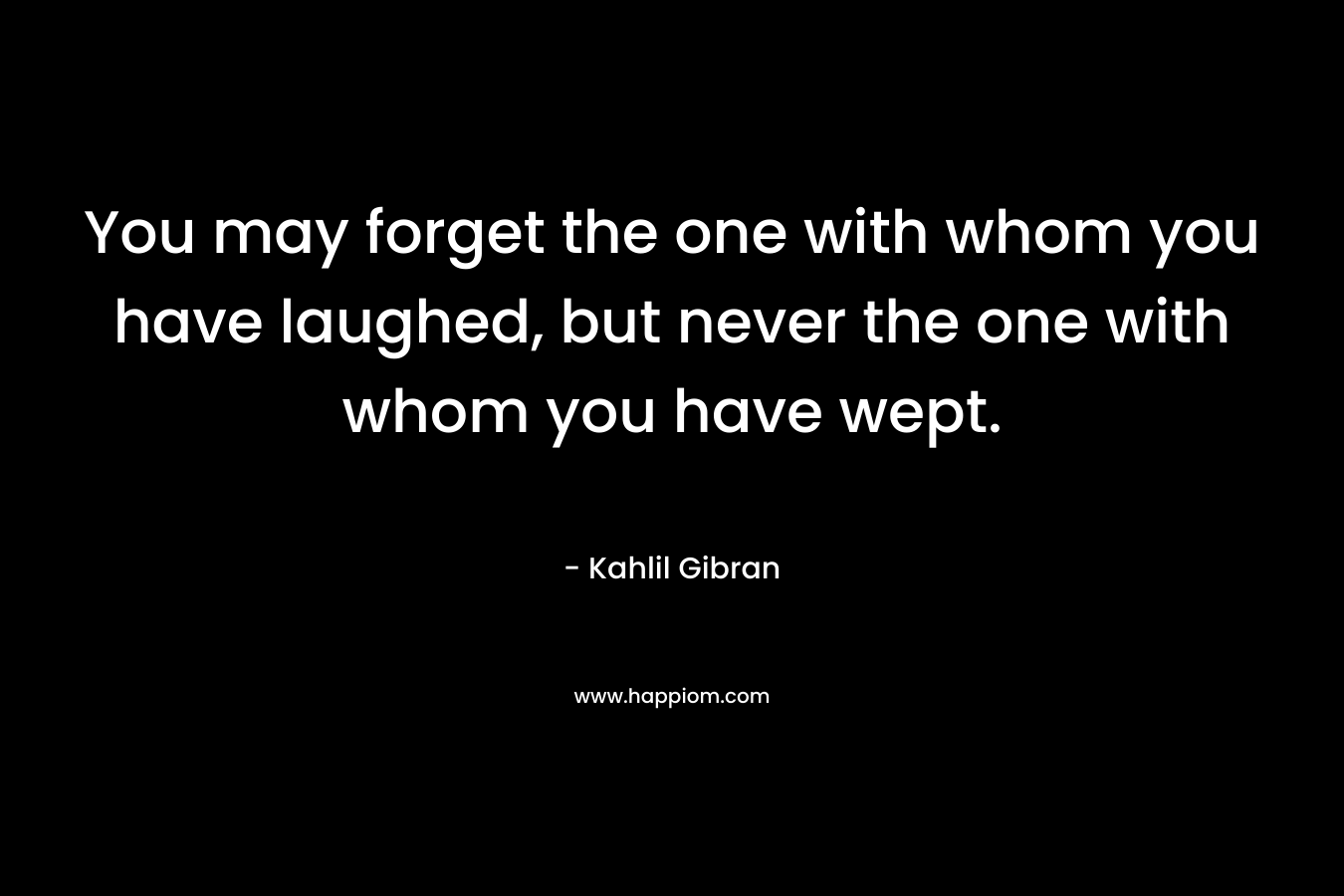 You may forget the one with whom you have laughed, but never the one with whom you have wept.