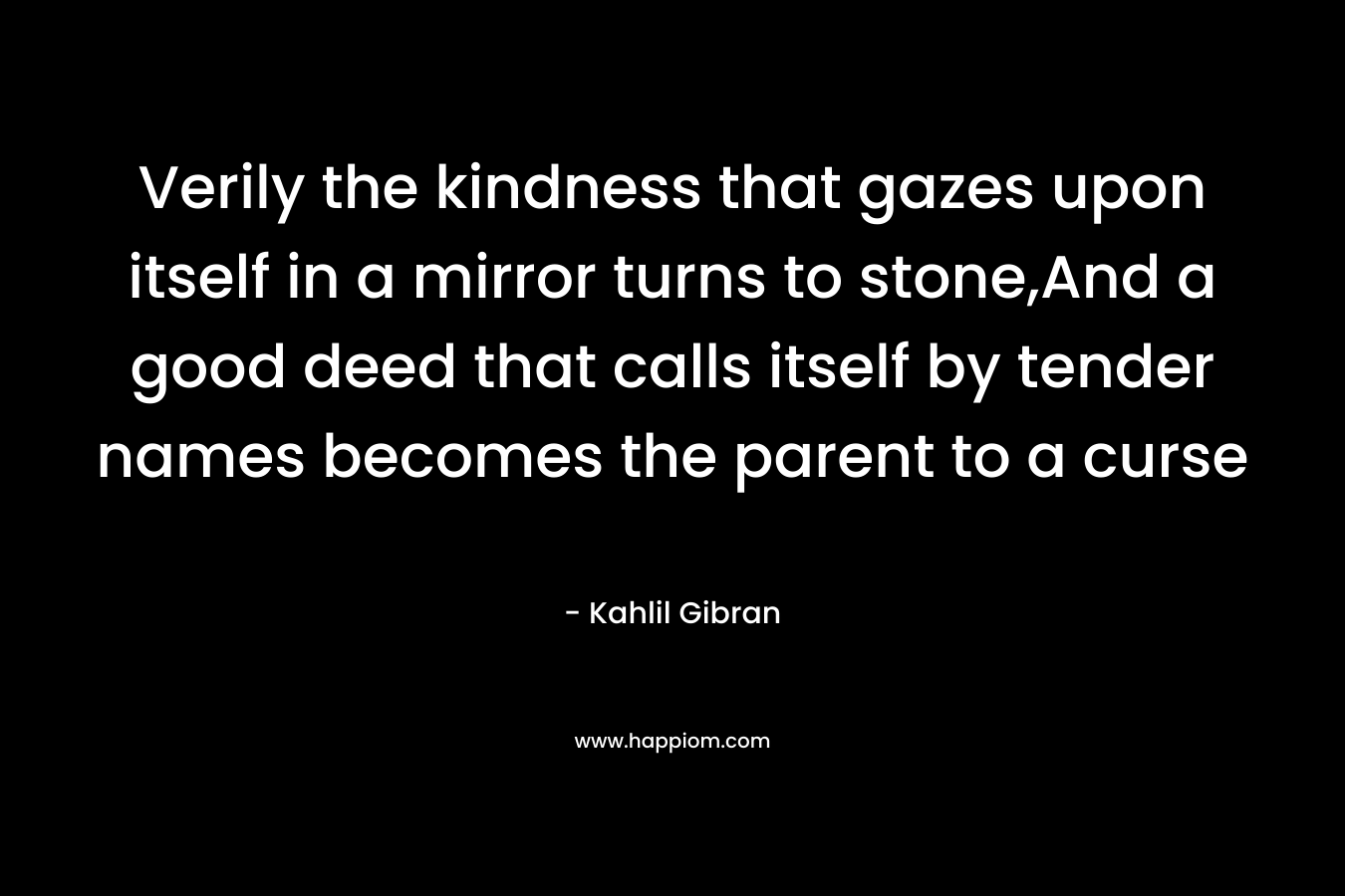 Verily the kindness that gazes upon itself in a mirror turns to stone,And a good deed that calls itself by tender names becomes the parent to a curse
