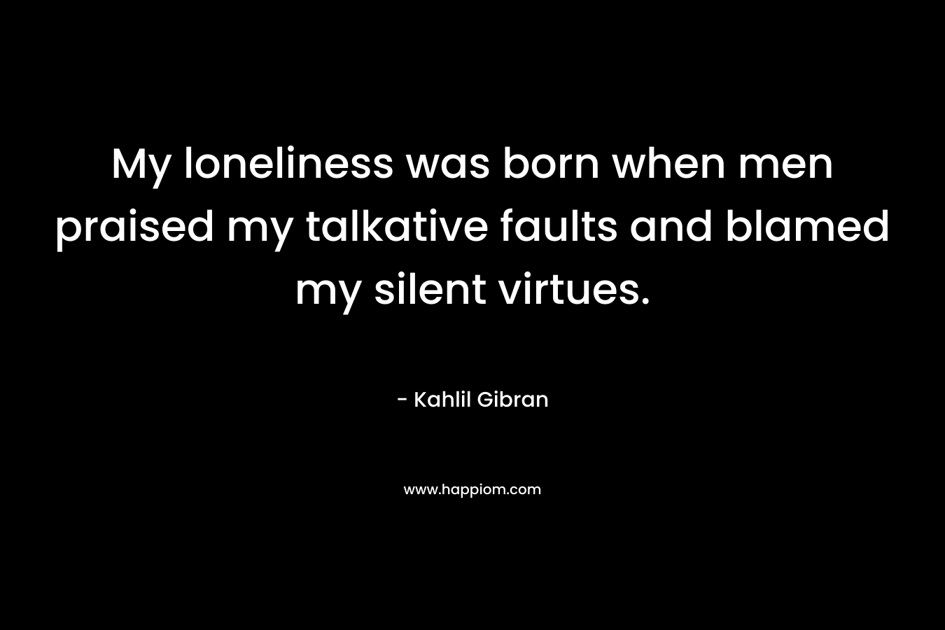My loneliness was born when men praised my talkative faults and blamed my silent virtues. – Kahlil Gibran