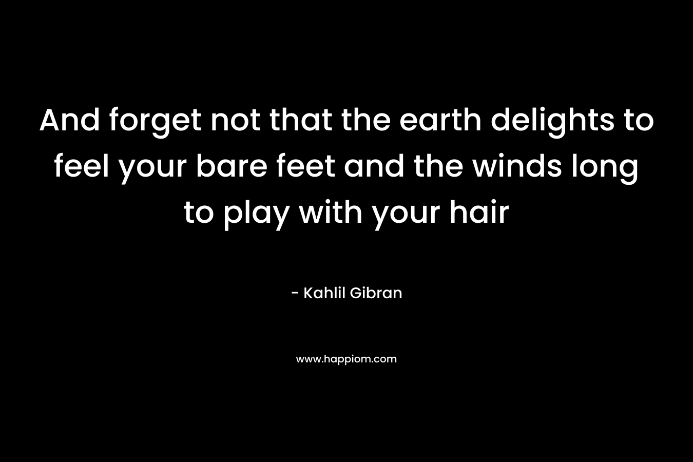 And forget not that the earth delights to feel your bare feet and the winds long to play with your hair