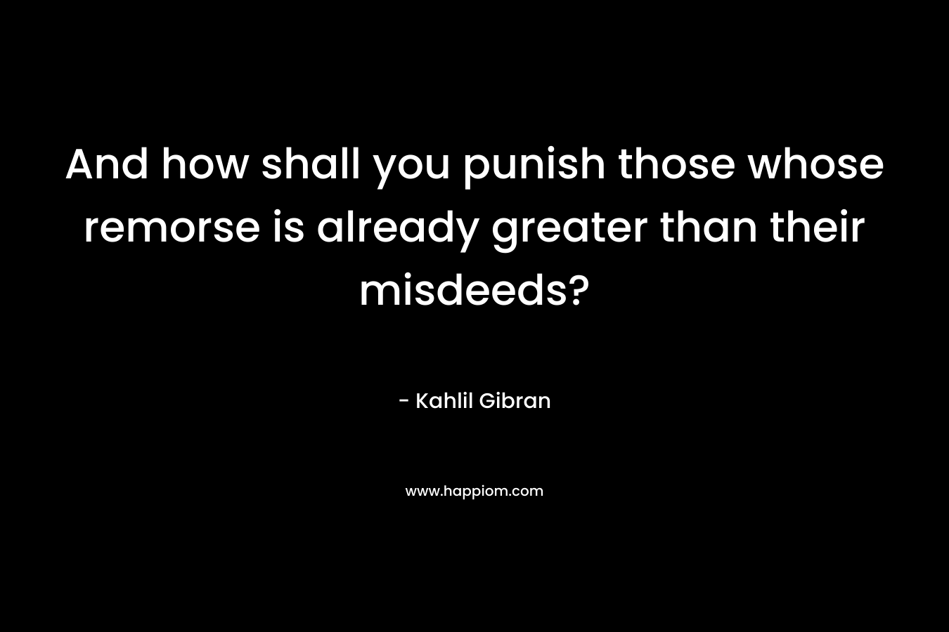 And how shall you punish those whose remorse is already greater than their misdeeds? – Kahlil Gibran